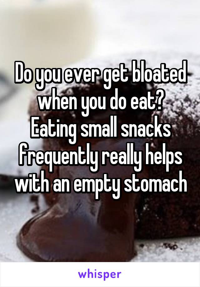 Do you ever get bloated when you do eat? Eating small snacks frequently really helps with an empty stomach 