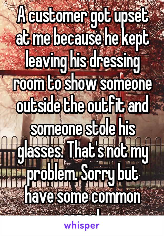 A customer got upset at me because he kept leaving his dressing room to show someone outside the outfit and someone stole his glasses. That's not my problem. Sorry but have some common sense! 