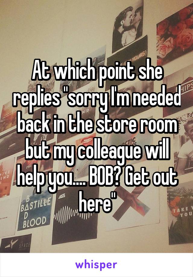 At which point she replies "sorry I'm needed back in the store room but my colleague will help you.... BOB? Get out here"