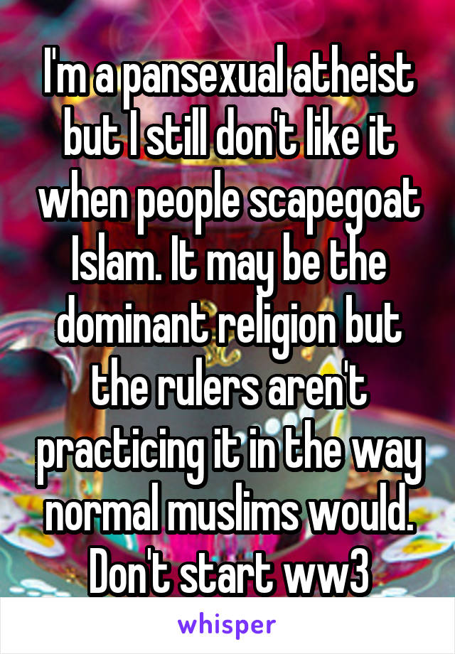 I'm a pansexual atheist but I still don't like it when people scapegoat Islam. It may be the dominant religion but the rulers aren't practicing it in the way normal muslims would. Don't start ww3