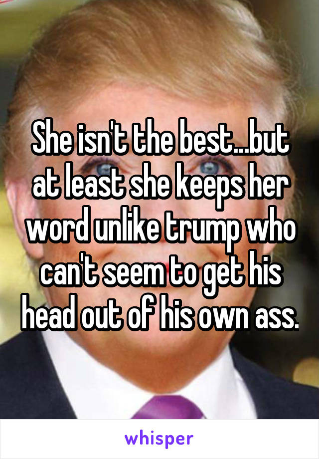 She isn't the best...but at least she keeps her word unlike trump who can't seem to get his head out of his own ass.