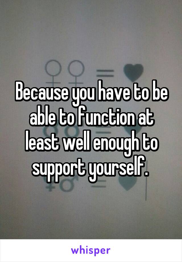 Because you have to be able to function at least well enough to support yourself. 