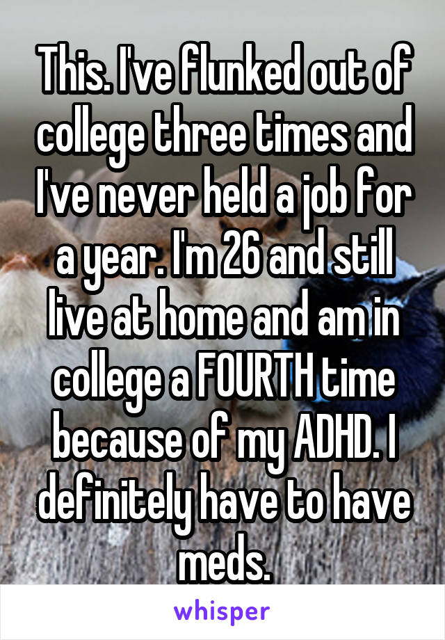 This. I've flunked out of college three times and I've never held a job for a year. I'm 26 and still live at home and am in college a FOURTH time because of my ADHD. I definitely have to have meds.
