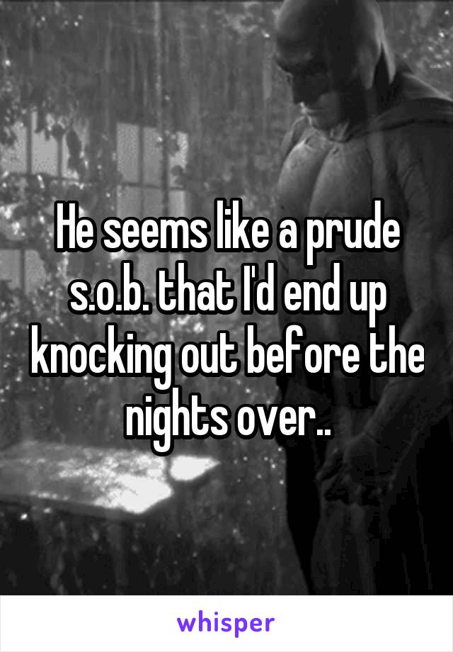 He seems like a prude s.o.b. that I'd end up knocking out before the nights over..