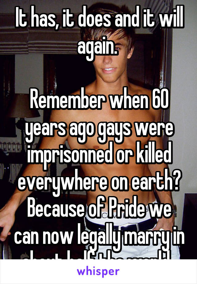 It has, it does and it will again. 

Remember when 60 years ago gays were imprisonned or killed everywhere on earth? Because of Pride we can now legally marry in about half the world. 