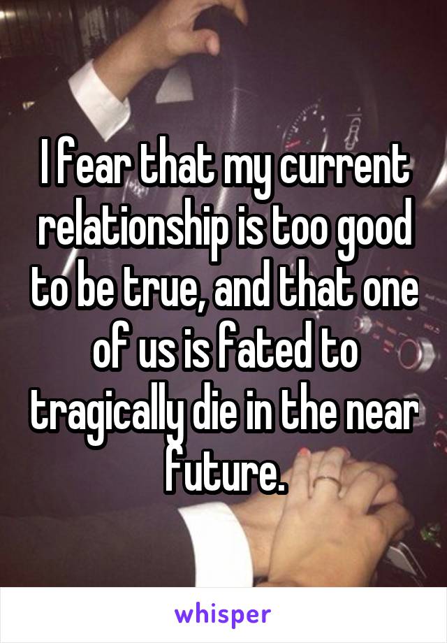 I fear that my current relationship is too good to be true, and that one of us is fated to tragically die in the near future.