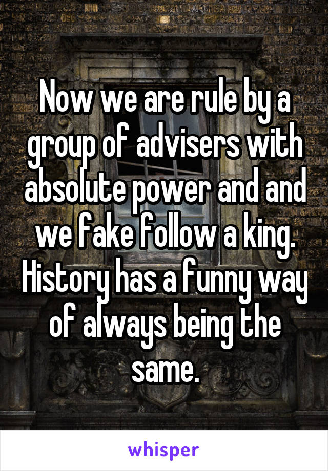 Now we are rule by a group of advisers with absolute power and and we fake follow a king. History has a funny way of always being the same.