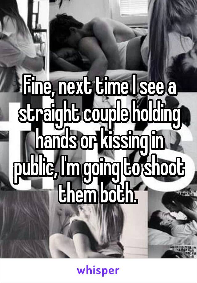 Fine, next time I see a straight couple holding hands or kissing in public, I'm going to shoot them both. 