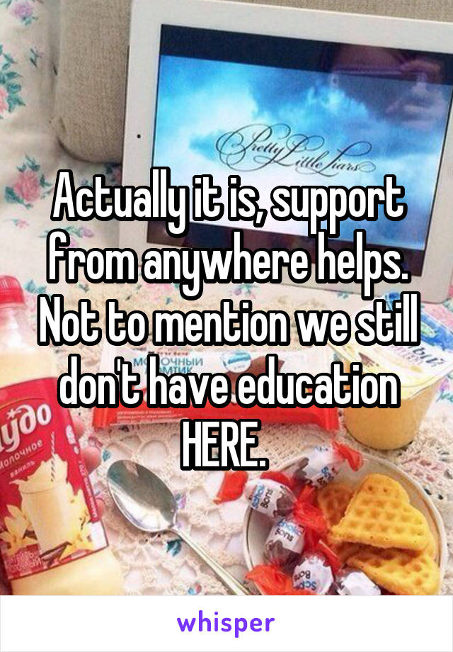 Actually it is, support from anywhere helps. Not to mention we still don't have education HERE. 