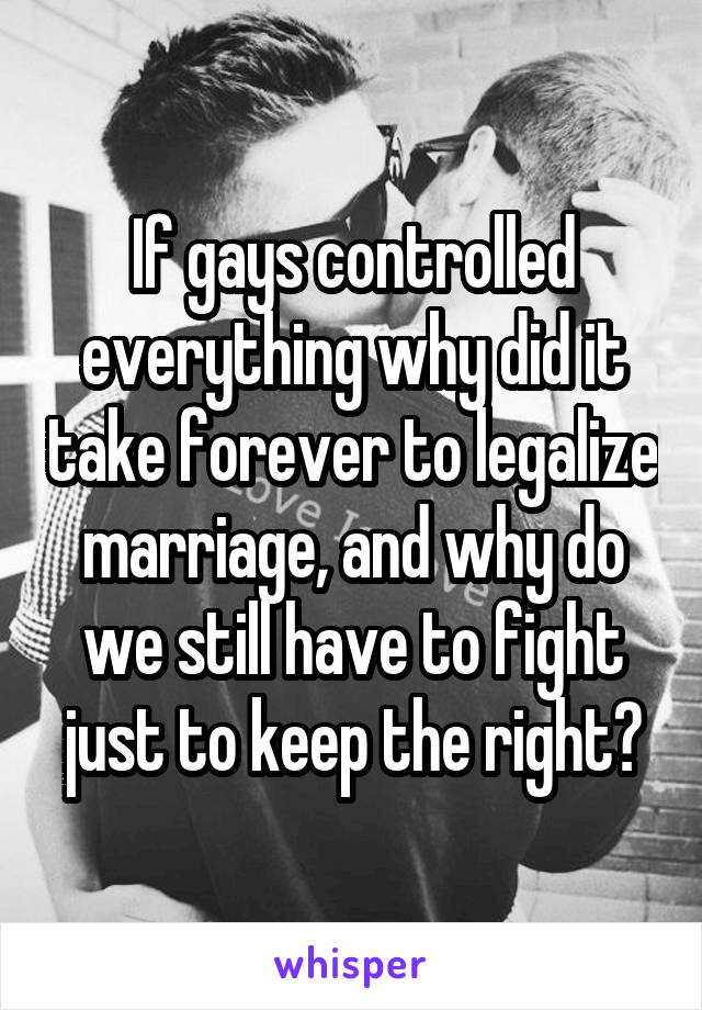 If gays controlled everything why did it take forever to legalize marriage, and why do we still have to fight just to keep the right?