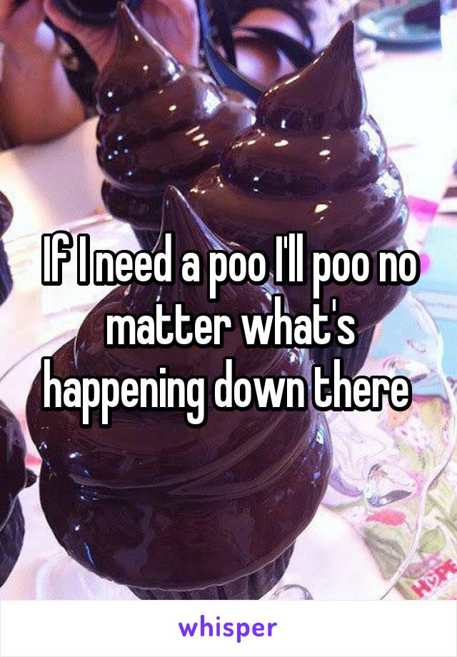 If I need a poo I'll poo no matter what's happening down there 