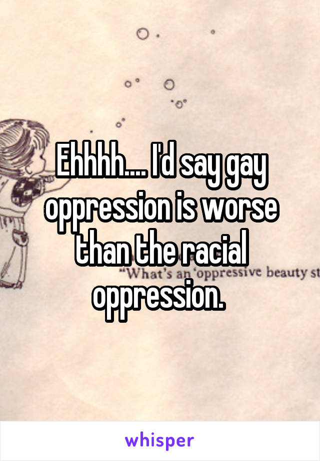 Ehhhh.... I'd say gay oppression is worse than the racial oppression. 