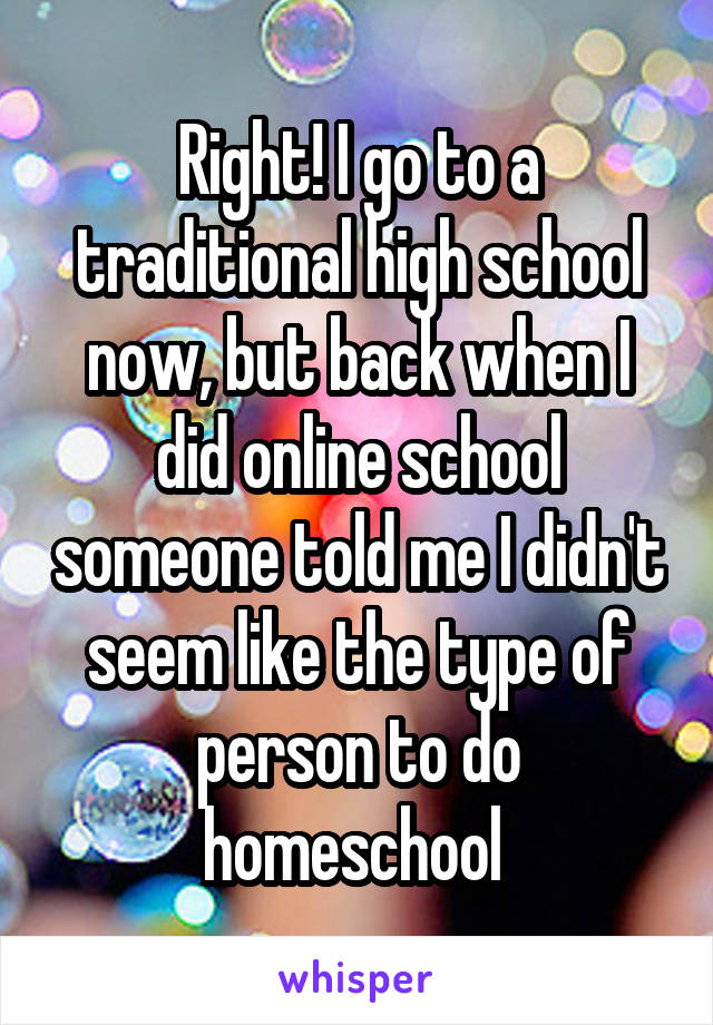 Right! I go to a traditional high school now, but back when I did online school someone told me I didn't seem like the type of person to do homeschool 