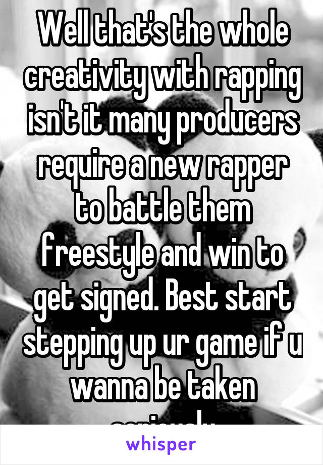 Well that's the whole creativity with rapping isn't it many producers require a new rapper to battle them freestyle and win to get signed. Best start stepping up ur game if u wanna be taken seriously