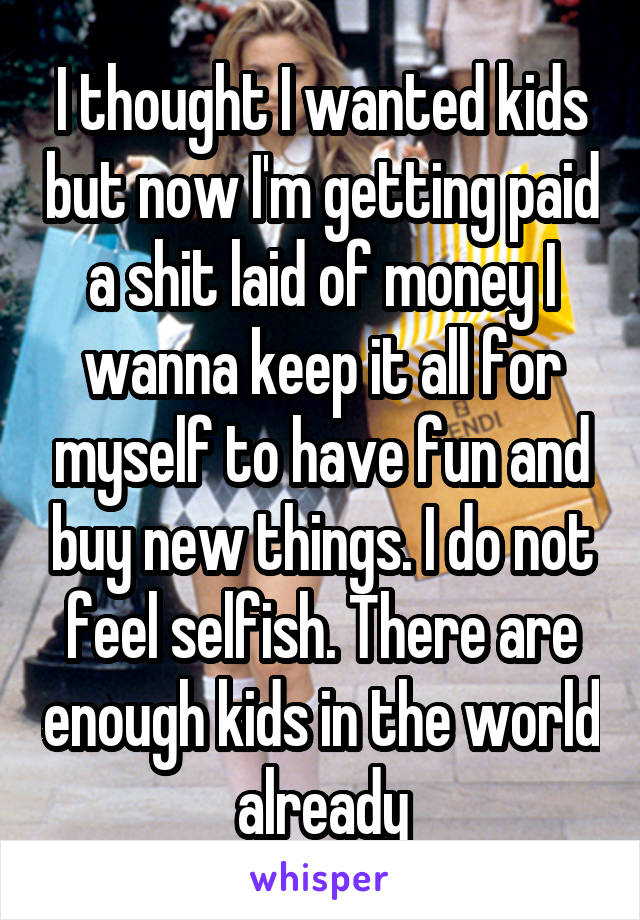 I thought I wanted kids but now I'm getting paid a shit laid of money I wanna keep it all for myself to have fun and buy new things. I do not feel selfish. There are enough kids in the world already