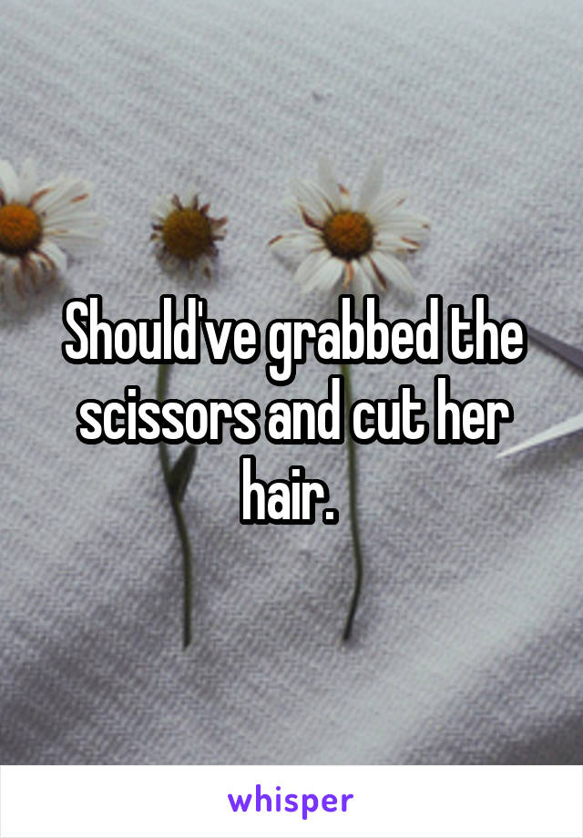 Should've grabbed the scissors and cut her hair. 