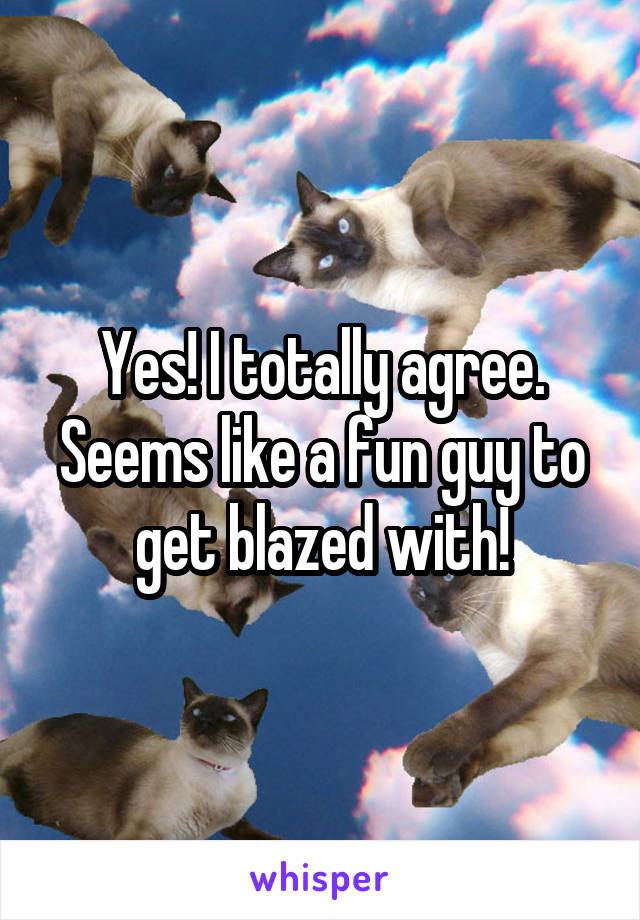 Yes! I totally agree. Seems like a fun guy to get blazed with!