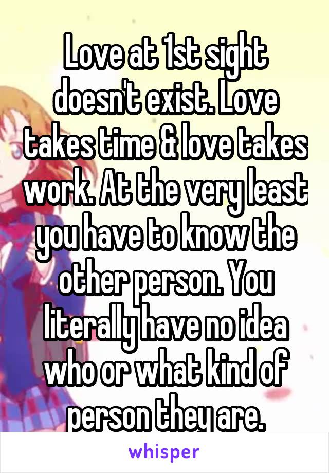 Love at 1st sight doesn't exist. Love takes time & love takes work. At the very least you have to know the other person. You literally have no idea who or what kind of person they are.