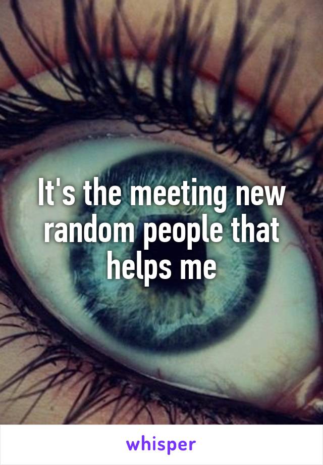 It's the meeting new random people that helps me