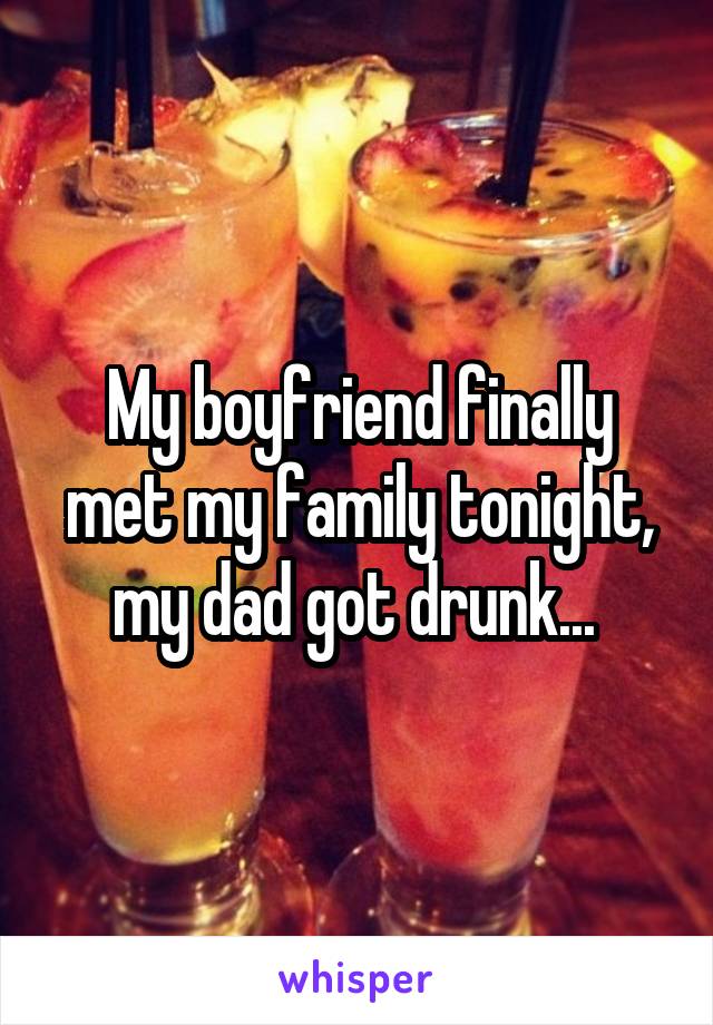 My boyfriend finally met my family tonight, my dad got drunk... 