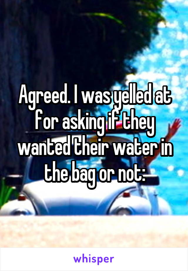 Agreed. I was yelled at for asking if they wanted their water in the bag or not: