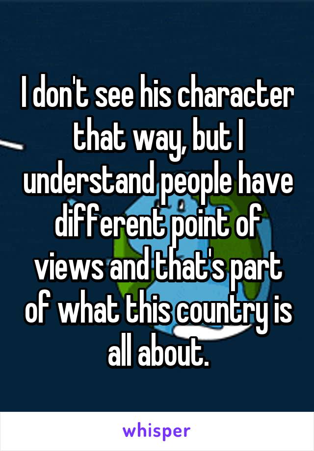 I don't see his character that way, but I understand people have different point of views and that's part of what this country is all about.