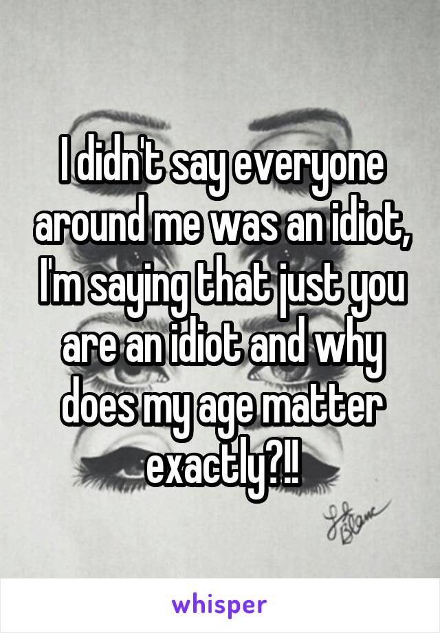 I didn't say everyone around me was an idiot, I'm saying that just you are an idiot and why does my age matter exactly?!!