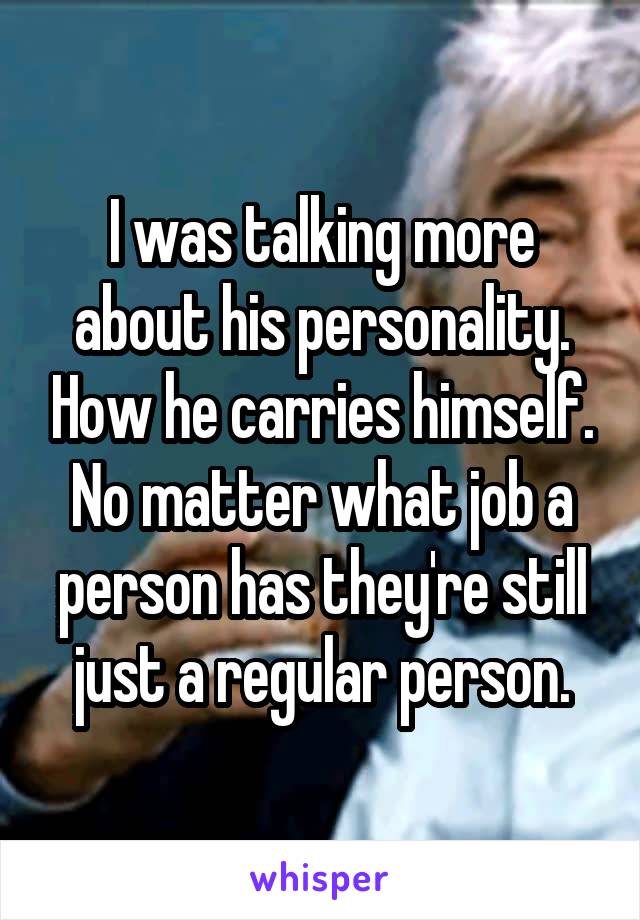 I was talking more about his personality. How he carries himself. No matter what job a person has they're still just a regular person.