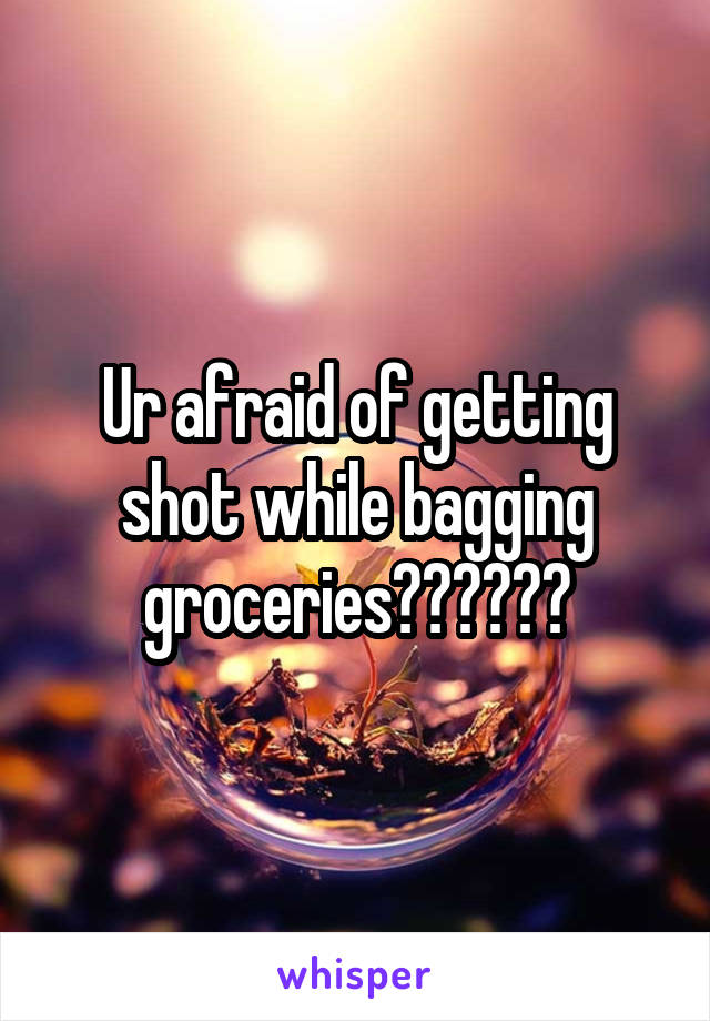 Ur afraid of getting shot while bagging groceries??????