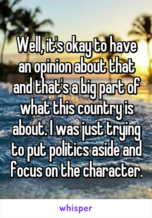 Well, it's okay to have an opinion about that and that's a big part of what this country is about. I was just trying to put politics aside and focus on the character.