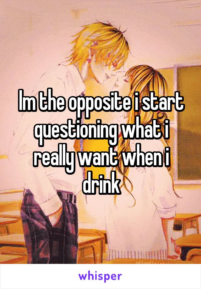 Im the opposite i start questioning what i really want when i drink