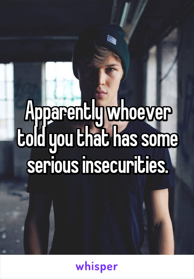 Apparently whoever told you that has some serious insecurities.