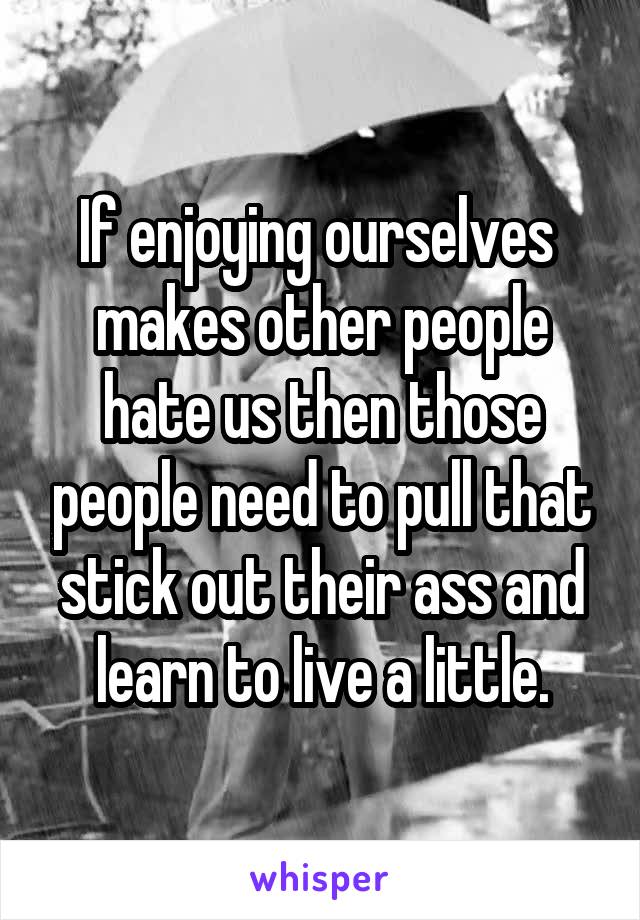 If enjoying ourselves  makes other people hate us then those people need to pull that stick out their ass and learn to live a little.