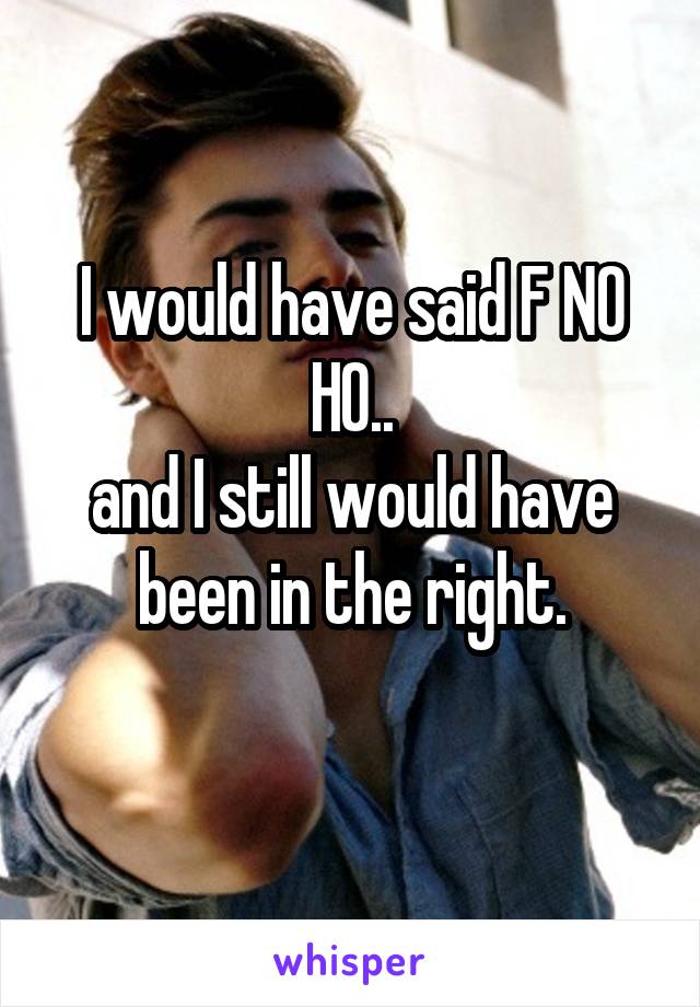 I would have said F NO HO..
and I still would have been in the right.
