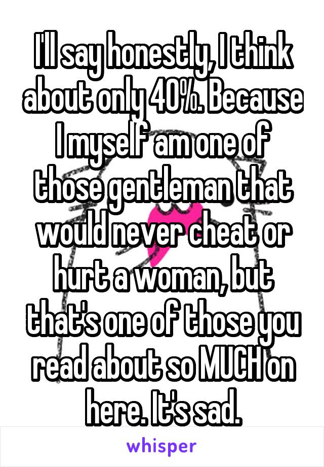 I'll say honestly, I think about only 40%. Because I myself am one of those gentleman that would never cheat or hurt a woman, but that's one of those you read about so MUCH on here. It's sad.