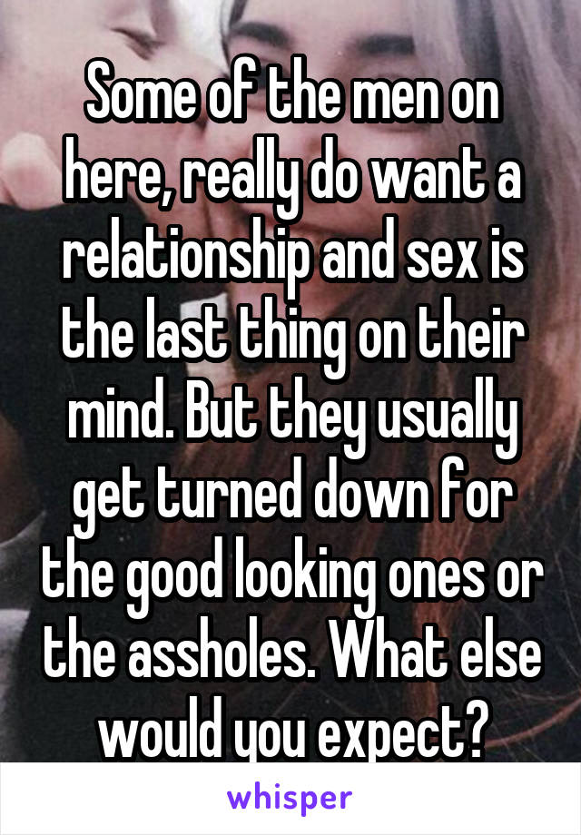 Some of the men on here, really do want a relationship and sex is the last thing on their mind. But they usually get turned down for the good looking ones or the assholes. What else would you expect?