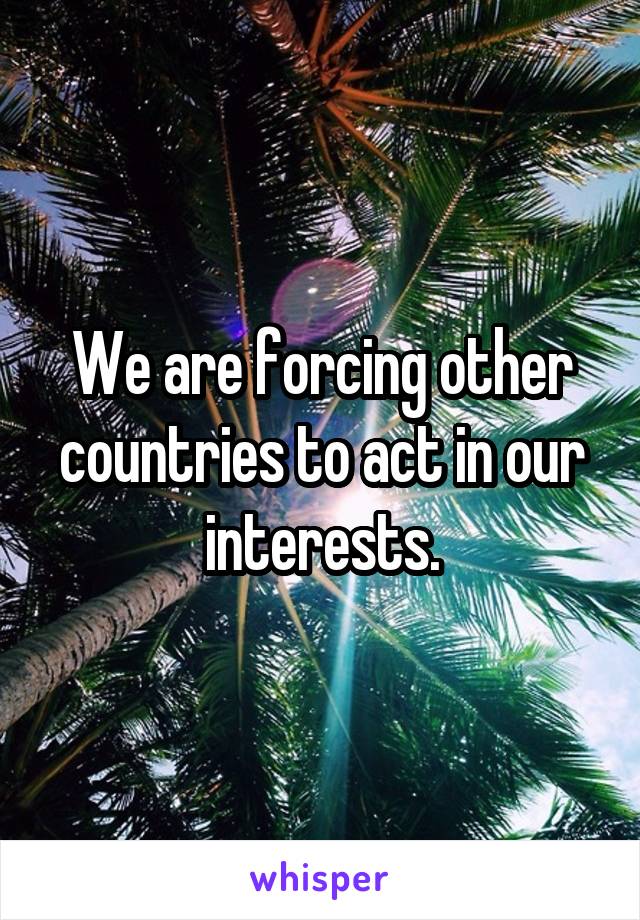 We are forcing other countries to act in our interests.