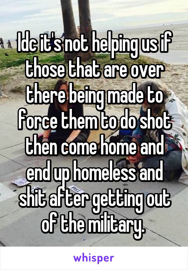 Idc it's not helping us if those that are over there being made to force them to do shot then come home and end up homeless and shit after getting out of the military. 