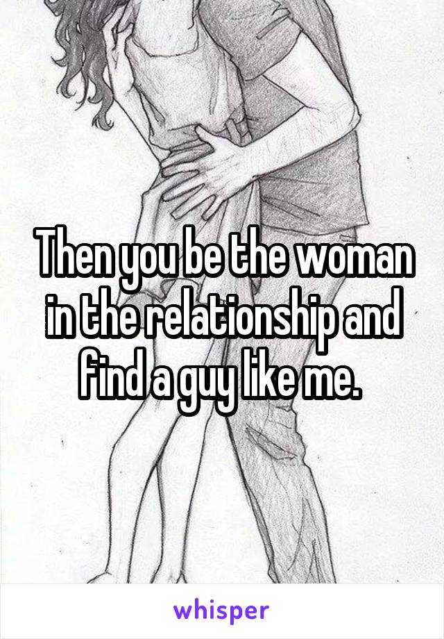 Then you be the woman in the relationship and find a guy like me. 