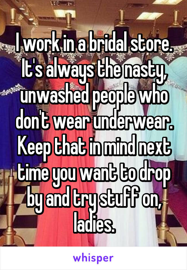 I work in a bridal store. It's always the nasty, unwashed people who don't wear underwear. Keep that in mind next time you want to drop by and try stuff on, ladies.