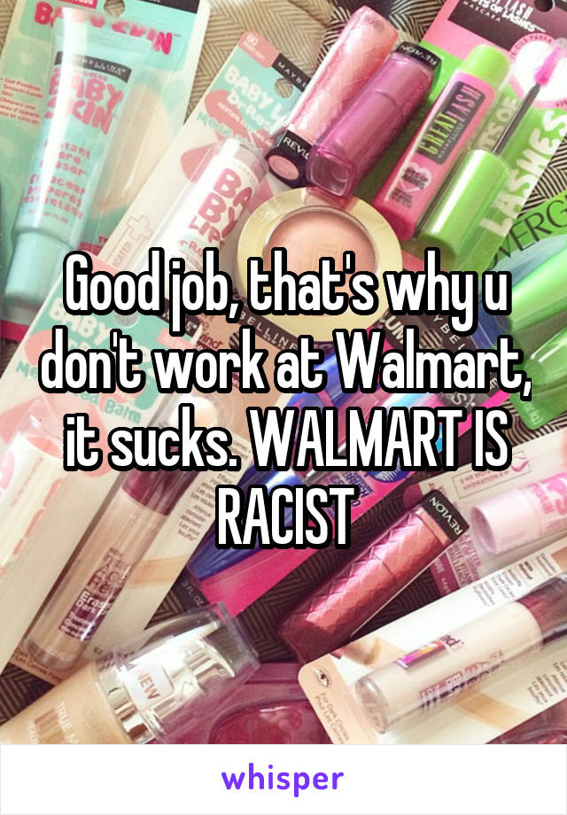 Good job, that's why u don't work at Walmart, it sucks. WALMART IS RACIST