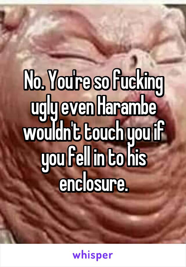 No. You're so fucking ugly even Harambe wouldn't touch you if you fell in to his enclosure.