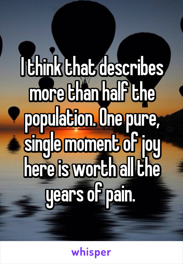 I think that describes more than half the population. One pure, single moment of joy here is worth all the years of pain. 