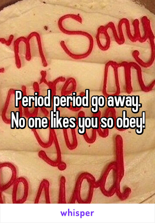 Period period go away. No one likes you so obey!