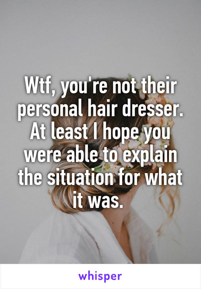 Wtf, you're not their personal hair dresser. At least I hope you were able to explain the situation for what it was. 