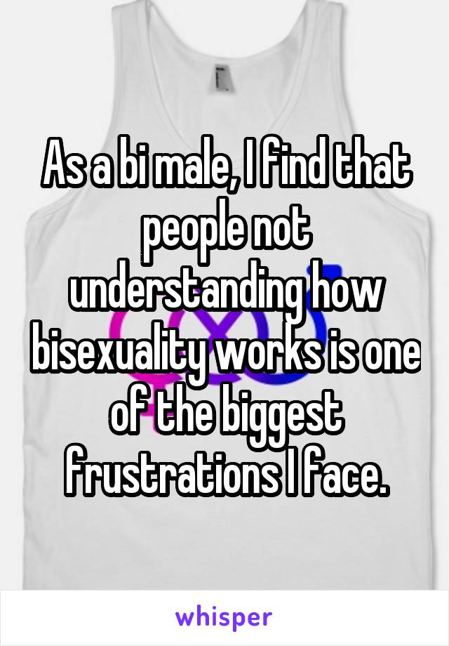 As a bi male, I find that people not understanding how bisexuality works is one of the biggest frustrations I face.