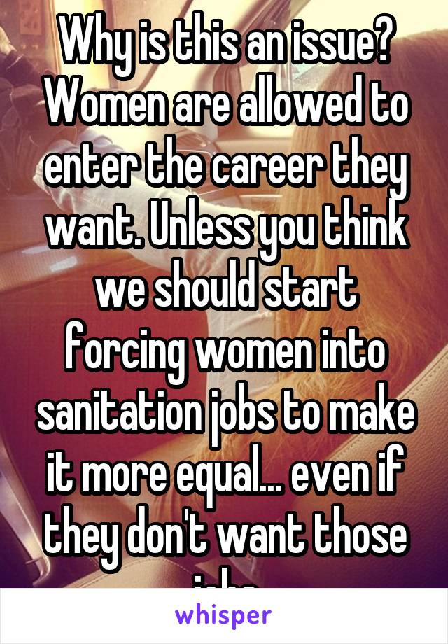 Why is this an issue? Women are allowed to enter the career they want. Unless you think we should start forcing women into sanitation jobs to make it more equal... even if they don't want those jobs