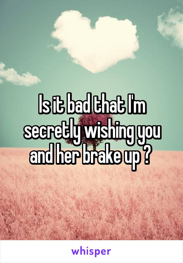 Is it bad that I'm secretly wishing you and her brake up ? 