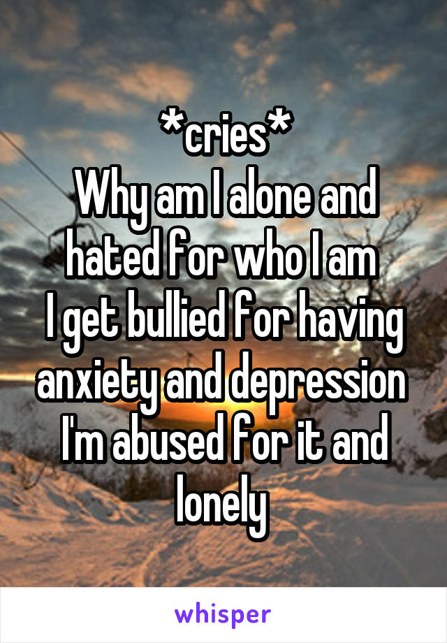 *cries*
Why am I alone and hated for who I am 
I get bullied for having anxiety and depression 
I'm abused for it and lonely 