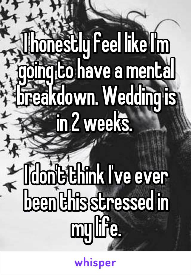 I honestly feel like I'm going to have a mental breakdown. Wedding is in 2 weeks. 

I don't think I've ever been this stressed in my life.